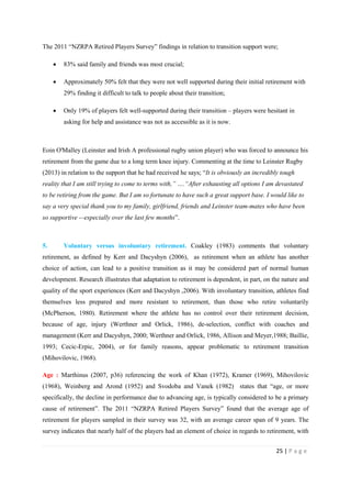 25 | P a g e
The 2011 “NZRPA Retired Players Survey” findings in relation to transition support were;
• 83% said family and friends was most crucial;
• Approximately 50% felt that they were not well supported during their initial retirement with
29% finding it difficult to talk to people about their transition;
• Only 19% of players felt well-supported during their transition – players were hesitant in
asking for help and assistance was not as accessible as it is now.
Eoin O'Malley (Leinster and Irish A professional rugby union player) who was forced to announce his
retirement from the game due to a long term knee injury. Commenting at the time to Leinster Rugby
(2013) in relation to the support that he had received he says; “It is obviously an incredibly tough
reality that I am still trying to come to terms with,” ….“After exhausting all options I am devastated
to be retiring from the game. But I am so fortunate to have such a great support base. I would like to
say a very special thank you to my family, girlfriend, friends and Leinster team-mates who have been
so supportive -–especially over the last few months”.
5. Voluntary versus involuntary retirement. Coakley (1983) comments that voluntary
retirement, as defined by Kerr and Dacyshyn (2006), as retirement when an athlete has another
choice of action, can lead to a positive transition as it may be considered part of normal human
development. Research illustrates that adaptation to retirement is dependent, in part, on the nature and
quality of the sport experiences (Kerr and Dacyshyn ,2006). With involuntary transition, athletes find
themselves less prepared and more resistant to retirement, than those who retire voluntarily
(McPherson, 1980). Retirement where the athlete has no control over their retirement decision,
because of age, injury (Werthner and Orlick, 1986), de-selection, conflict with coaches and
management (Kerr and Dacyshyn, 2000; Werthner and Orlick, 1986, Allison and Meyer,1988; Baillie,
1993; Cecic-Erpic, 2004), or for family reasons, appear problematic to retirement transition
(Mihovilovic, 1968).
Age : Marthinus (2007, p36) referencing the work of Khan (1972), Kramer (1969), Mihovilovic
(1968), Weinberg and Arond (1952) and Svodoba and Vanek (1982) states that “age, or more
specifically, the decline in performance due to advancing age, is typically considered to be a primary
cause of retirement”. The 2011 “NZRPA Retired Players Survey” found that the average age of
retirement for players sampled in their survey was 32, with an average career span of 9 years. The
survey indicates that nearly half of the players had an element of choice in regards to retirement, with
 