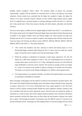 28 | P a g e
hardship without complaint” (Howe, 2001). The technical ability of players has increased
immeasurably, coupled with the demand for increased levels of fitness and physical and mental
robustness. Recent studies have concluded that the higher the standard of rugby, the higher the
chances of an injury occurring (Traylor). Reasons for this include; longer playing seasons, higher
levels of competitiveness, increased intensity in training techniques and the fact that it is a full time
job so they spend most of their time trying to develop into better players, physically and mentally
(Traylor).
The most recent figures available from the English Rugby Football Union (R.F.U. ) are detailed in a
2013 report carried out by the English Professional Rugby Injury Surveillance Project Steering Group
on behalf of The Rugby Football Union and Premier Rugby Ltd. which presents the high level
findings from the 2011-12 season in relation to injuries, and compares them with the results from the
8 previous Injury and Training surveillance seasons (2002-03, 2003-04, 2005-06, 2006-07, 2007-08,
2008-09, 2009-10 and 2010-11). This report found that:
• “The overall risk (incidence and day’s absence) of match and training injury in Aviva
Premiership Rugby remained stable during the 2011-12 season and was within the ‘normal
range’ of season by season variation seen since the study began in 2002.
• Whilst the incidence or likelihood of sustaining a match injury reduced by 12% (94→82
injuries per 1,000 hours) compared to 2010-11, this was counterbalanced by an increase in
average match injury severity from 21 to 27 days, although this increase was still within the
range attributable to season by season variation. The increase in average severity was largely
as a result of an increase in the number of injuries resulting in 3-6 months out of the game.
This figure is an increase on the findings of Bathgate et al. (2002) as discussed previously.
• 323 training injuries were reported. Therefore, one third of all reported injuries are occurring
in a potentially controllable environment”.
More worryingly would appear to be the statistics in relation to the retirements caused by injuries. The
2013 report from English Professional Rugby Injury Surveillance Project Steering Group, found that
six players retired (out of 574 Aviva Premiership First Team squad members) in the 2011-2012
season as result of injuries sustained (either through first team competitive matches, training or that
were cumulative) that did not resolve during the season. (Note this does not include the number of
retirements as a result of injury from which a player had been deemed to have returned to full fitness
before retirement, and thus this figure does not fully reflect the total number of players who retired
due to injury). This brought the number of retirements since the 2002-03 season to 33 based on the
already mentioned criteria. Alarmingly the RPA (Rugby Players Association) Rugby Director David
 