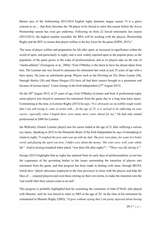 29 | P a g e
Barnes says of the forthcoming 2013/2014 English rugby domestic league season "it is a grave
concern to us…. that Rory becomes the 7th player to be forced to retire this season before the Aviva
Premiership season has even got underway. Following on from 22 forced retirements last season
(2012/2013), the highest number recorded, the RPA will be working with the players, Premiership
Rugby and the RFU to ensure that player welfare is the key focus for the game (ESPN, 2013)."
The issue of player welfare and preparation for life after sport, as increased in significance within the
world of sport, and particularly in rugby, and is now widely reported upon in the popular press, as the
popularity of the game grows in the wake of professionalism, and as its players take on the role of
“media-athletes” (Torregrosa et al., 2004); “Eoin O'Malley is the latest to have his dream taken from
him. The Leinster star was forced to announce his retirement last week at just 25 years of age with a
knee injury. He joins an unfortunate group. Players such as Ian Dowling (at 28), Denis Leamy (30),
Darragh Hurley (26) and Shane Horgan (33) have all had their careers brought to a premature end
because of serious injury” Conor George in the Irish Independent (27th
August 2013).
On the 20th
August 2013, at 25 years of age, Eoin O'Malley (Leinster and Irish A professional rugby
union player) was forced to announce his retirement from the game due to a long term knee injury.
Commenting at the time, to Leinster Rugby (2013) he says; "It is obviously an incredibly tough reality
that I am still trying to come to terms with….At the age of 25, it is surreal to be reflecting on your
career, especially when I hoped there were many more years ahead for me.” He had only turned
professional in 2009 for Leinster.
Ian McKinley (former Leinster player) saw his career ended at the age of 21 after suffering a serious
eye injury. Speaking in 2012 to the Donnacha Boyle of the Irish Independent he says of attempting to
return to rugby;"I weighed the pros and cons up with my dad. The pros were fame, for want of a better
word, and playing the sport you love. I didn't care about the money. The cons were, well, your whole
life”. And in closing remarked when asked, “was there life after rugby?”; “"There was life during it."
George (2013) highlights that as rugby has matured from its early days of professionalism, so too has
the cognisance of the governing bodies to the issues surrounding the transition of players into
retirement from the game, and that progress has been made in dealing with same, through IRUPA
which have “player advocates employed in the four provinces to liaise with the players and help the
likes of ….(injured players) and even those retiring on their own terms, to make the transition into the
'real world' after their careers come to an end”.
This progress is probably highlighted best by examining the comments of John O’Neill, who played
with Munster, until he was forced to retire in 2003 at the age of 29. At the time of his retirement he
commented to Munster Rugby (2003), “It goes without saying that I am pretty dejected about having
 