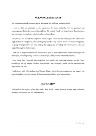 3 | P a g e
ACKNOWLEDGEMENTS
It is a pleasure to thank the many people who made this final year project possible.
I wish to state my gratitude to my supervisor, Dr. Jean McCarthy, for her guidance and
encouragement during the process of completing this project. Thank you for giving me the enthusiasm
and inspiration to complete a task, I thought was beyond me.
This project, and indeed the completion of my degree would not have been possible without the
support of my two employers, Mr. John Hegarty and Mr. Tony Donlan. Thank you for investing in my
on-going development by not only funding this degree, but providing me with resources, time and
support throughout the two years.
Thank you to the participants in the research who gave so freely of their time, and whose insight into
the subject, was enlightening to me in so many ways, far beyond the extent of this report.
To my father, Tom Fitzgerald, who showed me over my life, that hard work is its own reward. To my
own family, and my adopted families, the Costelloe’s and Gallagher’s, thank you for your continued
support over the years.
Finally to my wife Ellen and our son Thomas. Thanks for the love, encouragement and support you
have showed me over this journey. Without you this would not have been possible.
DEDICATION
Dedicated to the memory of my late uncle, Billy Walsh, whose untimely passing upon retirement
prompted me to delve into this subject matter.
 