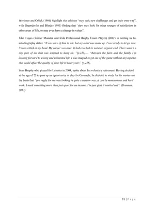 31 | P a g e
Werthner and Orlick (1986) highlight that athletes “may seek new challenges and go their own way”,
with Greendorfer and Blinde (1985) finding that “they may look for other sources of satisfaction in
other areas of life, or may even have a change in values”.
John Hayes (former Munster and Irish Professional Rugby Union Player) (2012) in writing in his
autobiography states; “It was nice of him to ask, but my mind was made up. I was ready to let go now.
It was settled in my head. My career was over. It had reached its natural, organic end. There wasn’t a
tiny part of me that was tempted to hang on. ”(p.253)…. “Between the farm and the family I’m
looking forward to a long and contented life. I was steeped to get out of the game without any injuries
that could affect the quality of your life in later years” (p.258).
Sean Brophy who played for Leinster in 2004, spoke about his voluntary retirement. Having decided
at the age of 23 to pass up an opportunity to play for Connacht, he decided to study for his masters on
the basis that “pro rugby for me was looking in quite a narrow way, it can be monotonous and hard
work. I need something more than just sport for an income. I’m just glad it worked out”. (Drennan,
2013).
 