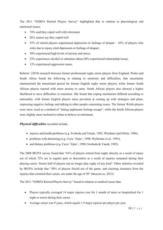 33 | P a g e
The 2011 “NZRPA Retired Players Survey” highlighted that in relation to physiological and
emotional issues;
• 74% said they coped well with retirement
• 26% cannot say they coped well.
• 35% of retired players experienced depression or feelings of despair – 43% of players who
retire due to injury cited depression or feelings of despair;
• 30% experienced high levels of anxiety and stress;
• 23% experiences alcohol or substance abuse;20% experienced relationship issues;
• 13% experienced aggression issues.
Roberts’ (2010) research between former professional rugby union players from England, Wales and
South Africa found the following in relating to emotions and difficulties; that uncertainty
characterised the transitional period for former English rugby union players; while former South
African players reacted with more anxiety to same. South African players also showed a higher
likelihood to have difficulties in transition. She found that coping mechanism differed according to
nationality, with former English players more prevalent at coming up with strategies and plans,
expressing negative feelings and talking to other people concerning issues. The former Welsh players
were more vocal as a method of “letting unpleasant feelings escape”, while the South African players
were slightly more inclined to refuse to believe in retirement.
Physical difﬁculties recorded include;
• injuries and health problems (e.g. Svoboda and Vanek, 1982; Werthner and Orlick, 1986),
• problems with detraining (e.g. Cecic´ Erpicˇ, 1998; Wylleman et al., 1993),
• and dietary problems (e.g. Cecic´ Erpicˇ, 1998; Svoboda & Vanek, 1982).
The 2008 IRUPA survey found that “41% of players retired from rugby directly as a result of injury
out of which 72% are in regular pain or discomfort as a result of injuries sustained during their
playing career. Nearly half of players can no longer play rugby of any kind”. Other statistics revealed
by IRUPA include that “30% of players forced out of the game, and claiming insurance from the
injuries that curtailed their career, are under the age of 30” (thescore.ie, 2013).
The 2011 “NZRPA Retired Players Survey” found in relation to medical issues that;
• Players typically averaged 14 major injuries (out for 1 month of more or hospitalised for 1
night or more) during their career.
• Average career was 9 years, which equals 1.5 major injuries per player per year.
 