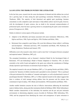 37 | P a g e
2.6 LOCATING THE PROBLEM WITHIN THE LITERATURE
In the last forty years, research into the career development of talented and elite athletes has evolved
into a growing topic of study among the sport psychology community (Wylleman, Lavallee, &
Theeboom, 2004). The majority of both theoretical and applied sport psychology literature
concentrates on elite competitive sport and means to help athletes achieve top level goals, however,
with the development of sports sciences, due no doubt to the increased commercialisation of
professional sports, there has been a growing interest in conceptualising the sports career termination
process (Torregrosa et al., 2004).
Studies in relation to various aspects of this process include;
• Adaption to the difficulties and trauma associated with career termination -Mihovilovic, 1968;
Ogilvee and Howe, 1986; Taylor and Ogilvie, 1994; Werthner and Orlick, 1986).
• Retirement from competitive sport being a life event that influences former athlete’s well-being
and development – Alfermann and Gross, 1997, Greendorfer and Blinde, 1985; Wylleman, De
Knop, Menkehorst, Theeboom and Annarel, 1993.
Difficulties exist in the research to date which is said to stem from “a divergence between conceptual
and empirical matters” (Marthinus, 2007, p.2).
The conceptual formulations, such as Sussman’s Analytical Model for the Sociological Study of
Retirement, 1972 and Schlossberg’s Model of Human Adaptation to Transition, 1981, are drawn
externally to the world of sport and applied to the sports area without the consideration of findings
already reported in sport literature on retirement (Taylor & Ogilvie, 1994).
The empirical research in the area per Marthinus (2007, p. 3) in quoting Sinclair and Orlick, (2003),
examines the “dynamics of athletic transition and is grounded in crisis orientation”. This is a portrayal
of the post retirement life of an athlete as” traumatic and negative, as well as dysfunctional in terms of
psychological disorders” (Marthinus, 2007, p. 3). Other empirical research on the subject suggests that
there is evidence of relief amongst retiring athletes from the pressures and the extreme time
commitment of sport (Coakley, 1983; Blinde and Greendorfer, 1985;Greendorfer and Blinde, 1985).
Another notable limitation concerns the lack of effective interventions addressing the transitional
needs of athletes before, during and after termination (Smith & McManus 2008). While Schlossberg’s
Model considers characteristics of the individual, the transition and the pre and post retirement
environments in determining adaptation success (Lavallee & Wylleman 2000, Schlossberg 1981,
1984), and has progressed from identifying the causes and consequences of sports retirement to
 