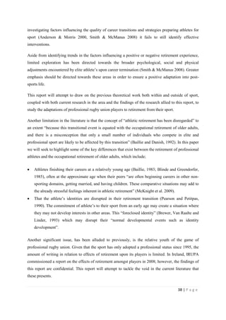 38 | P a g e
investigating factors influencing the quality of career transitions and strategies preparing athletes for
sport (Anderson & Morris 2000, Smith & McManus 2008) it fails to still identify effective
interventions.
Aside from identifying trends in the factors influencing a positive or negative retirement experience,
limited exploration has been directed towards the broader psychological, social and physical
adjustments encountered by elite athlete’s upon career termination (Smith & McManus 2008). Greater
emphasis should be directed towards these areas in order to ensure a positive adaptation into post-
sports life.
This report will attempt to draw on the previous theoretical work both within and outside of sport,
coupled with both current research in the area and the findings of the research allied to this report, to
study the adaptations of professional rugby union players to retirement from their sport.
Another limitation in the literature is that the concept of “athletic retirement has been disregarded” to
an extent “because this transitional event is equated with the occupational retirement of older adults,
and there is a misconception that only a small number of individuals who compete in elite and
professional sport are likely to be affected by this transition” (Baillie and Danish, 1992). In this paper
we will seek to highlight some of the key differences that exist between the retirement of professional
athletes and the occupational retirement of older adults, which include;
• Athletes finishing their careers at a relatively young age (Baillie, 1983; Blinde and Greendorfer,
1985), often at the approximate age when their peers “are often beginning careers in other non-
sporting domains, getting married, and having children. These comparative situations may add to
the already stressful feelings inherent in athletic retirement” (McKnight et al. 2009).
• That the athlete’s identities are disrupted in their retirement transition (Pearson and Petitpas,
1990). The commitment of athlete’s to their sport from an early age may create a situation where
they may not develop interests in other areas. This “foreclosed identity” (Brewer, Van Raalte and
Linder, 1993) which may disrupt their “normal developmental events such as identity
development”.
Another significant issue, has been alluded to previously, is the relative youth of the game of
professional rugby union. Given that the sport has only adopted a professional status since 1995, the
amount of writing in relation to effects of retirement upon its players is limited. In Ireland, IRUPA
commissioned a report on the effects of retirement amongst players in 2008; however, the findings of
this report are confidential. This report will attempt to tackle the void in the current literature that
these presents.
 