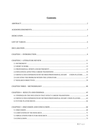 4 | P a g e
Contents
ABSTRACT..................................................................................................................................................2
ACKNOWLEDGEMENTS..........................................................................................................................3
DEDICATION..............................................................................................................................................3
LIST OF TABLES........................................................................................................................................6
DECLARATION..........................................................................................................................................7
CHAPTER 1 - INTRODUCTION................................................................................................................8
CHAPTER 2 - LITERATURE REVIEW...................................................................................................11
2.1 RETIREMENT.................................................................................................................................................11
2.2 SPORT IS WORK ............................................................................................................................................13
2.3 PROFESSIONAL SPORTS AND RETIREMENT..........................................................................................15
2.4 INFLUENCES AFFECTING CAREER TRANSITIONS ...............................................................................16
2.5 DIFFICULTIES EXPERIENCED BY RETIRED PROFESSIONAL RUGBY UNION PLAYERS .........32
2.6 LOCATING THE PROBLEM WITHIN THE LITERATURE........................................................................37
2.7 RESEARCH OBJECTIVES.............................................................................................................................39
CHAPTER THREE – METHODOLOGY .................................................................................................40
CHAPTER 4 – RESULTS AND FINDINGS.............................................................................................45
4.1 FINDINGS ON THE INFLUENCES THAT EFFECT CAREER TRANSITIONS ........................................48
4.2 DIFFICULTIES EXPERIENCED BY RETIRED PROFESSIONAL RUGBY UNION PLAYERS ..............62
4.3 FUTURE PLAYER ISSUES............................................................................................................................66
CHAPTER 5 - DISCUSSION AND CONCLUSION ................................................................................68
5.1 DISCUSSION...................................................................................................................................................68
5.2 LIMITATIONS OF THE RESEARCH ............................................................................................................71
5.3 IMPLICATIONS FOR FUTURE RESEARCH ...............................................................................................72
5.4 CONCLUSION.................................................................................................................................................73
 