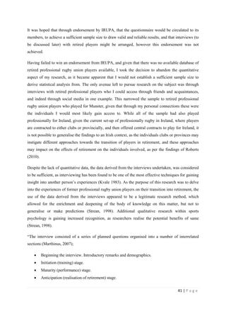 41 | P a g e
It was hoped that through endorsement by IRUPA, that the questionnaire would be circulated to its
members, to achieve a sufficient sample size to draw valid and reliable results, and that interviews (to
be discussed later) with retired players might be arranged, however this endorsement was not
achieved.
Having failed to win an endorsement from IRUPA, and given that there was no available database of
retired professional rugby union players available, I took the decision to abandon the quantitative
aspect of my research, as it became apparent that I would not establish a sufficient sample size to
derive statistical analysis from. The only avenue left to pursue research on the subject was through
interviews with retired professional players who I could access through friends and acquaintances,
and indeed through social media in one example. This narrowed the sample to retired professional
rugby union players who played for Munster, given that through my personal connections these were
the individuals I would most likely gain access to. While all of the sample had also played
professionally for Ireland, given the current set-up of professionally rugby in Ireland, where players
are contracted to either clubs or provincially, and then offered central contracts to play for Ireland, it
is not possible to generalise the findings to an Irish context, as the individuals clubs or provinces may
instigate different approaches towards the transition of players in retirement, and these approaches
may impact on the effects of retirement on the individuals involved, as per the findings of Roberts
(2010).
Despite the lack of quantitative data, the data derived from the interviews undertaken, was considered
to be sufficient, as interviewing has been found to be one of the most effective techniques for gaining
insight into another person’s experiences (Kvale 1983). As the purpose of this research was to delve
into the experiences of former professional rugby union players on their transition into retirement, the
use of the data derived from the interviews appeared to be a legitimate research method, which
allowed for the enrichment and deepening of the body of knowledge on this matter, but not to
generalise or make predictions (Strean, 1998). Additional qualitative research within sports
psychology is gaining increased recognition, as researchers realise the potential benefits of same
(Strean, 1998).
“The interview consisted of a series of planned questions organised into a number of interrelated
sections (Marthinus, 2007);
• Beginning the interview. Introductory remarks and demographics.
• Initiation (training) stage.
• Maturity (performance) stage.
• Anticipation (realisation of retirement) stage.
 