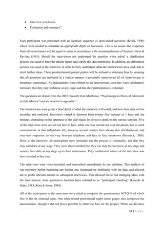 42 | P a g e
• Interview conclusion.
• Evaluation and summary”.
Each participant was presented with an identical sequence of open-ended questions (Kvale, 1996)
which were needed to stimulate an appropriate depth of disclosure. This is to ensure that responses
from all interviewees will be equal in value in accordance with recommendations of Scanlan, Stein &
Ravizza (1991). Should the interviewee not understand the question when asked, a clarification
process was used to have the athlete repeat and clarify the idea mentioned. In addition, an elaboration
process was used in the interview in order to fully understand what the interviewees have said, and to
elicit further ideas. These predetermined general probes will be utilised to minimise bias by ensuring
that all questions are answered in a similar manner. I personally interviewed all six interviewees to
maximise consistency. No inducements were offered to the interviewees, and they were consistently
reminded that they may withdraw at any stage and that their participation is voluntary.
The questions are drawn from the 2007 research from Marthinus, “Psychological effects of retirement
in elite athletes” and are detailed in appendix 1.
The interviewees were given a brief detail of what the interview will entail, and how their data will be
recorded and analysed. Interviews varied in duration from twenty five minutes to 1 hour and ten
minutes, depending on the openness of the individuals involved to speak on the various subjects. Five
of the interviews were carried out face to face, while one was carried out over the phone, due to work
commitments in that individuals life, however several studies have shown that self-disclosure and
interview responses do not vary between telephone and face to face interviews (Bermack, 1989).
Prior, to the interview, all participants were reminded that the process is voluntarily, and that they
may withdraw at any stage. They were also reminded that they can stop the interview at any stage and
remove their data at any stage up to final submission. They confidential nature of the interview was
also revisited at this time.
The interviews were voice-recorded, and transcribed immediately by me verbatim. This analysis of
one interview before beginning any further one, increased my familiarity with the data, and allowed
me to probe relevant themes in subsequent interviews. This allowed me to test emerging ideas with
the interviewees, what qualitative theorists have referred to as “participant checking” (Lincoln &
Guba, 1985, Rose & Jevne, 1983).
All of the participants in the interviews were asked to complete the questionnaire SCTQ II, of which
five of the six returned same. One other retired professional rugby union player also completed the
questionnaire, though it did not prove possible to interview him for the project. While we did have
 