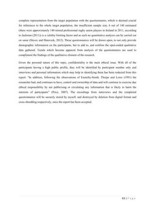 43 | P a g e
complete representation from the target population with the questionnaires, which is deemed crucial
for inferences to the whole target population, the insufficient sample size, 6 out of 140 estimated
(there were approximately 140 retired professional rugby union players in Ireland in 2011, according
to Jackman (2011)) is a validity limiting factor and as such no quantitative analysis can be carried out
on same (Slavec and Dmovsek, 2012). These questionnaires will be drawn upon, to not only provide
demographic information on the participants, but to add to, and confirm the open-ended qualitative
data gathered. Trends which become apparent from analysis of the questionnaires are used to
compliment the findings of the qualitative element of the research.
Given the personal nature of this topic, confidentiality is the main ethical issue. With all of the
participants having a high public profile, they will be identified by participant number only and
interviews and personal information which may help in identifying them has been redacted from this
report. “In addition, following the observations of Easterby-Smith, Thorpe and Lowe (1991) the
researcher had, and continues to have, control and ownership of data and will continue to exercise due
ethical responsibility by not publicising or circulating any information that is likely to harm the
interests of participants” (Price, 2007). The recordings from interviews and the completed
questionnaires will be securely stored by myself, and destroyed by deletion from digital format and
cross shredding respectively, once the report has been accepted.
 