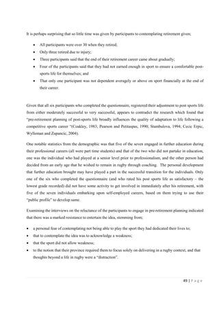 49 | P a g e
It is perhaps surprising that so little time was given by participants to contemplating retirement given;
• All participants were over 30 when they retired;
• Only three retired due to injury;
• Three participants said that the end of their retirement career came about gradually;
• Four of the participants said that they had not earned enough in sport to ensure a comfortable post-
sports life for themselves; and
• That only one participant was not dependent averagely or above on sport financially at the end of
their career.
Given that all six participants who completed the questionnaire, registered their adjustment to post sports life
from either moderately successful to very successful, appears to contradict the research which found that
“pre-retirement planning of post-sports life broadly influences the quality of adaptation to life following a
competitive sports career “(Coakley, 1983; Pearson and Petitaspas, 1990; Stambulova, 1994; Cecic Erpic,
Wylleman and Zupancic, 2004).
One notable statistics from the demographic was that five of the seven engaged in further education during
their professional careers (all were part time students) and that of the two who did not partake in education,
one was the individual who had played at a senior level prior to professionalism, and the other person had
decided from an early age that he wished to remain in rugby through coaching. The personal development
that further education brought may have played a part in the successful transition for the individuals. Only
one of the six who completed the questionnaire (and who rated his post sports life as satisfactory – the
lowest grade recorded) did not have some activity to get involved in immediately after his retirement, with
five of the seven individuals embarking upon self-employed careers, based on them trying to use their
“public profile” to develop same.
Examining the interviews on the reluctance of the participants to engage in pre-retirement planning indicated
that there was a marked resistance to entertain the idea, stemming from;
• a personal fear of contemplating not being able to play the sport they had dedicated their lives to;
• that to contemplate the idea was to acknowledge a weakness;
• that the sport did not allow weakness;
• to the notion that their province required them to focus solely on delivering in a rugby context, and that
thoughts beyond a life in rugby were a “distraction”.
 