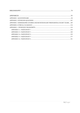 5 | P a g e
BIBLIOGRAPHY.......................................................................................................................................74
APPENDICES ............................................................................................................................................93
APPENDIX 1: QUESTIONNAIRE ............................................................................................................................94
APPENDIX 2: INTERVIEW QUESTIONS .............................................................................................................107
APPENDIX 3: DEMOGRAPHIC OF IRISH AND MUNSTER RUGBY PROFESSIONAL RUGBY TEAMS....109
APPENDIX 4: ETHICAL CLEARANCE ................................................................................................................114
APPENDIX 5: INTERVIEW TRANSCRIPTS........................................................................................................118
APPENDIX 5.1 - PARTICIPANT 1 ....................................................................................................................118
APPENDIX 5.3 - PARTICIPANT 3 ....................................................................................................................148
APPENDIX 5.4 - PARTICIPANT 4 ....................................................................................................................159
APPENDIX 5.5 - PARTICIPANT 5 ....................................................................................................................177
APPENDIX 5.6 - PARTICIPANT 6 ....................................................................................................................191
 