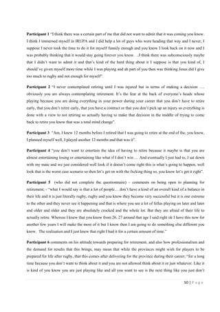 50 | P a g e
Participant 1 “I think there was a certain part of me that did not want to admit that it was coming you know.
I think I immersed myself in IRUPA and I did help a lot of guys who were heading that way and I never, I
suppose I never took the time to do it for myself funnily enough and you know I look back on it now and I
was probably thinking that it would stay going forever you know. ..I think there was subconsciously maybe
that I didn’t want to admit it and that’s kind of the hard thing about it I suppose is that you kind of, I
should’ve given myself more time while I was playing and ah part of you then was thinking Jesus did I give
too much to rugby and not enough for myself”.
Participant 2 “I never contemplated retiring until I was injured but in terms of making a decision ….
obviously you are always contemplating retirement. It’s the fear at the back of everyone’s heads whose
playing because you are doing everything in your power during your career that you don’t have to retire
early, that you don’t retire early, that you have a contract or that you don’t pick up an injury so everything is
done with a view to not retiring so actually having to make that decision in the middle of trying to come
back to retire you know that was a total mind change”.
Participant 3 “Am, I knew 12 months before I retired that I was going to retire at the end of the, you know,
I planned myself well, I played another 12 months and that was it”.
Participant 4 “you don’t want to entertain the idea of having to retire because it maybe is that you are
almost entertaining losing or entertaining like what if I don’t win…. And eventually I just had to, I sat down
with my mate and we just considered well look if it doesn’t come right this is what’s going to happen, well
look that is the worst case scenario so then let’s get on with the fxcking thing so, you know let’s get it right”.
Participant 5 (who did not complete the questionnaire) – comments on being open to planning for
retirement; - “what I would say is that a lot of people… don’t have a kind of an overall kind of a balance in
their life and it is just literally rugby, rugby and you know they become very successful but it is one extreme
to the other and they never see it happening and that is where you see a lot of fellas playing on later and later
and older and older and they are absolutely crocked and the whole lot. But they are afraid of their life to
actually retire. Whereas I knew that you know from 26, 27 around that age I said right ok I have this now for
another few years I will make the most of it but I know then I am going to do something else different you
know. The realisation and I just knew that right I had it for a certain amount of time.”
Participant 6 comments on his attitude towards preparing for retirement, and also how professionalism and
the demand for results that this brings, may mean that while the provinces might wish for players to be
prepared for life after rugby, that this comes after delivering for the province during their career; “for a long
time because you don’t want to think about it and you are not allowed think about it or just whatever. Like it
is kind of you know you are just playing like and all you want to see is the next thing like you just don’t
 