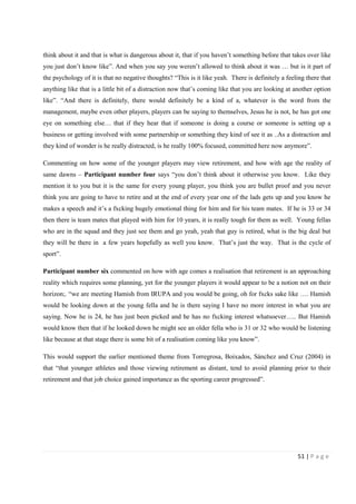 51 | P a g e
think about it and that is what is dangerous about it, that if you haven’t something before that takes over like
you just don’t know like”. And when you say you weren’t allowed to think about it was … but is it part of
the psychology of it is that no negative thoughts? “This is it like yeah. There is definitely a feeling there that
anything like that is a little bit of a distraction now that’s coming like that you are looking at another option
like”. “And there is definitely, there would definitely be a kind of a, whatever is the word from the
management, maybe even other players, players can be saying to themselves, Jesus he is not, he has got one
eye on something else… that if they hear that if someone is doing a course or someone is setting up a
business or getting involved with some partnership or something they kind of see it as ..As a distraction and
they kind of wonder is he really distracted, is he really 100% focused, committed here now anymore”.
Commenting on how some of the younger players may view retirement, and how with age the reality of
same dawns – Participant number four says “you don’t think about it otherwise you know. Like they
mention it to you but it is the same for every young player, you think you are bullet proof and you never
think you are going to have to retire and at the end of every year one of the lads gets up and you know he
makes a speech and it’s a fxcking hugely emotional thing for him and for his team mates. If he is 33 or 34
then there is team mates that played with him for 10 years, it is really tough for them as well. Young fellas
who are in the squad and they just see them and go yeah, yeah that guy is retired, what is the big deal but
they will be there in a few years hopefully as well you know. That’s just the way. That is the cycle of
sport”.
Participant number six commented on how with age comes a realisation that retirement is an approaching
reality which requires some planning, yet for the younger players it would appear to be a notion not on their
horizon;. “we are meeting Hamish from IRUPA and you would be going, oh for fxcks sake like …. Hamish
would be looking down at the young fella and he is there saying I have no more interest in what you are
saying. Now he is 24, he has just been picked and he has no fxcking interest whatsoever….. But Hamish
would know then that if he looked down he might see an older fella who is 31 or 32 who would be listening
like because at that stage there is some bit of a realisation coming like you know”.
This would support the earlier mentioned theme from Torregrosa, Boixados, Sánchez and Cruz (2004) in
that “that younger athletes and those viewing retirement as distant, tend to avoid planning prior to their
retirement and that job choice gained importance as the sporting career progressed”.
 