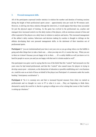 55 | P a g e
3. Personal management skills.
All of the participants expressed similar statistics in relation the number and duration of training sessions
during the height of their professional sports career – approximately nine per week for 90 minutes each.
However, in delving into these statistics through the interviews, it would appear that these times accounted
for just the physical aspect of training. As the game has evolved in the professional era, coaches and
managers have increased control over the daily routine of the players, with an enormous amount of time and
effort expected of the players on a daily basis in relation to analysis and tactics. This increased management
of the athlete’s daily routines, behaviours and decision making by coaches is thought to infringe on the
athletes developing their own personal management skills, to the detriment of their transition out of
professional sports.
Participant 2 “you are institutionalised your time is not your own so you go along where ever the bubble is
going and other things have to take a back seat…..when you step out of it, it seems that way. When you are
in there no it doesn’t because you are happy to be in there. …. It’s a safety bubble as well you know so it is
hard for people to access you and you are happy with that and it is kinda needed as well”.
One participant was quite vocal in saying that he was of the belief that this “control” had increased over the
years since he had turned professional, and that this “control” also caused issues for players in trying to
develop careers post – retirement, as the distraction of education or possible establishing one’s own business
etc. could be seen as an lack of focus on behalf of the player (see Participant’s 6 comments under the results
heading “Anticipatory socialisation” ).
Participant 6 “So it is nonstop now and that is increased beyond measure from when we started as
professionals and we thought we were in 97 to what it is now…..They are beginning to think there,
distracted is nearly the word for it, that he is going to college now or he is doing that course or like I said he
is setting up a business.”
 