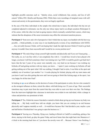 60 | P a g e
highlights possible outcomes such as “identity crises, social withdrawal, fear, anxiety, and loss of self-
esteem” (Elkin,1981; Rotella and Heyman,1986). While there were recordings of marginal issues with self-
esteem and anxiety in the questionnaire, they were not hugely significant.
In the case of the three individuals in the sample who retired due to injury, the individual who has not yet
completed adjusted to retirement, was the only one whose injury lead to an abrupt cessation (Participant 2)
of his career, while the other two had on-going injuries which eventually curtailed their careers, which may
indicate that the abruptness of the career termination may affect the retirement transition process.
Participant 2 “from now and a bit of prospective I don’t think that my injury was handled with the best way
possible….I think probably, in some ways it was handled poorly in terms of my rehabilitation with XXXX.
….Am, not really because I think, well I am hoping that I made the right decision I think if I tried to go back
anyway it wouldn’t have been successful and I would be in a worse position now”.
Participant 4 “The main thing is keep yourself right mentally and physically and if you can’t keep going…..
Not really, no, no I am fine with it, I am completely fine with it. I would have loved to have played a bit
longer, you know I still feel sometimes when I am training now I go XXX it would be good to get back but I
know that the last 2 years of my career were mentally very, very hard on me because I was working my
bxllocks off and getting nowhere with my injury you know… I spent 2 years working my bxllocks off and
getting nothing out of the sport what I felt was nothing, I thought I had to retire, I was bitter at the sport and
suddenly out of nowhere I got another 5 or 6 weeks playing for Ireland, playing with my team mates and
you know I said I am after getting that now and I am not going to finish like fxcking angry at the sport, I am
very happy for all the time I had”.
In looking at age as an influence on the decision of some of the participants to retire, the two who counted it
as the strongest influence on them, retired the oldest, with both being over 35 years of age. Their successful
transitions may in part stem from the control that they were able to exert over their own fate. The findings
from the interviews highlight that a decrease in motivation was evident in one individual, while a change in
values and priorities was prominent in both.
Participant 3 “No, I think the reason I decided or started to think about giving up was because my body was
telling me. ….My body would have told me alright, you know that you are coming to an end because
physically and I suppose mentally as well…..It would have because like I had decided a year, maybe a year
and half before I finished that I was going to open the business so..”.
Participant 6 “leaving on a Thursday, flying over, landing in Bristol or Cardiff or something, getting a bus
down, staying in the hotel, go play the game Friday and travel home then that night back into Shannon at 1
o’clock in the morning back here at 2 you know the novelty wore off…. Because I knew I was finishing, I
 