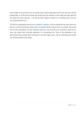 61 | P a g e
knew tonight was my last time I was ever going to play whereas other players don’t know that, they could be
playing today at 25 like and next thing fxck up their knee like and that is it they might never play again but
they didn’t know that at the time . I was like the fella I suppose on death row or something I knew my time
was coming and that was it”.
The final two participants bowed out on completely voluntary, with one stating that the main reason was
that he was tired of the lifestyle and the other not satisfied with the contract that he was offered. The control
exert by these individuals over their retirement decision is said to aid the ease of transition, which may in
some way explain their successful adjustment to a non-sporting role. Three of the participants in the
questionnaire had no doubts about the decision to end their rugby career, with two expressing some doubts
and one being neutral on the subject.
 