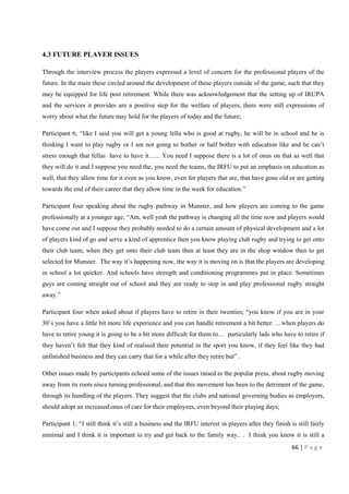 66 | P a g e
4.3 FUTURE PLAYER ISSUES
Through the interview process the players expressed a level of concern for the professional players of the
future. In the main these circled around the development of these players outside of the game, such that they
may be equipped for life post retirement. While there was acknowledgement that the setting up of IRUPA
and the services it provides are a positive step for the welfare of players, there were still expressions of
worry about what the future may hold for the players of today and the future;
Participant 6; “like I said you will get a young fella who is good at rugby, he will be in school and he is
thinking I want to play rugby or I am not going to bother or half bother with education like and he can’t
stress enough that fellas have to have it…... You need I suppose there is a lot of onus on that as well that
they will do it and I suppose you need the, you need the teams, the IRFU to put an emphasis on education as
well, that they allow time for it even as you know, even for players that are, that have gone old or are getting
towards the end of their career that they allow time in the week for education.”
Participant four speaking about the rugby pathway in Munster, and how players are coming to the game
professionally at a younger age; “Am, well yeah the pathway is changing all the time now and players would
have come out and I suppose they probably needed to do a certain amount of physical development and a lot
of players kind of go and serve a kind of apprentice then you know playing club rugby and trying to get onto
their club team, when they get onto their club team then at least they are in the shop window then to get
selected for Munster. The way it’s happening now, the way it is moving on is that the players are developing
in school a lot quicker. And schools have strength and conditioning programmes put in place. Sometimes
guys are coming straight out of school and they are ready to step in and play professional rugby straight
away.”
Participant four when asked about if players have to retire in their twenties; “you know if you are in your
30’s you have a little bit more life experience and you can handle retirement a bit better. …when players do
have to retire young it is going to be a bit more difficult for them to… particularly lads who have to retire if
they haven’t felt that they kind of realised their potential in the sport you know, if they feel like they had
unfinished business and they can carry that for a while after they retire but” .
Other issues made by participants echoed some of the issues raised in the popular press, about rugby moving
away from its roots since turning professional, and that this movement has been to the detriment of the game,
through its handling of the players. They suggest that the clubs and national governing bodies as employers,
should adopt an increased onus of care for their employees, even beyond their playing days;
Participant 1; “I still think it’s still a business and the IRFU interest in players after they finish is still fairly
minimal and I think it is important to try and get back to the family way.. . I think you know it is still a
 