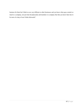 67 | P a g e
business for them but I think we are very different to other businesses and you know when guys commit so
much to a company, not just time but physically and mentally to a company like that you know there has to
be more of a duty of care I think afterwards”.
 