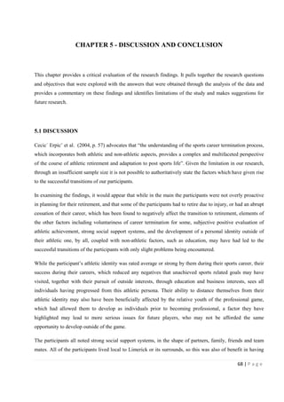 68 | P a g e
CHAPTER 5 - DISCUSSION AND CONCLUSION
This chapter provides a critical evaluation of the research findings. It pulls together the research questions
and objectives that were explored with the answers that were obtained through the analysis of the data and
provides a commentary on these findings and identifies limitations of the study and makes suggestions for
future research.
5.1 DISCUSSION
Cecic´ Erpicˇ et al. (2004, p. 57) advocates that “the understanding of the sports career termination process,
which incorporates both athletic and non-athletic aspects, provides a complex and multifaceted perspective
of the course of athletic retirement and adaptation to post sports life”. Given the limitation in our research,
through an insufficient sample size it is not possible to authoritatively state the factors which have given rise
to the successful transitions of our participants.
In examining the findings, it would appear that while in the main the participants were not overly proactive
in planning for their retirement, and that some of the participants had to retire due to injury, or had an abrupt
cessation of their career, which has been found to negatively affect the transition to retirement, elements of
the other factors including voluntariness of career termination for some, subjective positive evaluation of
athletic achievement, strong social support systems, and the development of a personal identity outside of
their athletic one, by all, coupled with non-athletic factors, such as education, may have had led to the
successful transitions of the participants with only slight problems being encountered.
While the participant’s athletic identity was rated average or strong by them during their sports career, their
success during their careers, which reduced any negatives that unachieved sports related goals may have
visited, together with their pursuit of outside interests, through education and business interests, sees all
individuals having progressed from this athletic persona. Their ability to distance themselves from their
athletic identity may also have been beneficially affected by the relative youth of the professional game,
which had allowed them to develop as individuals prior to becoming professional, a factor they have
highlighted may lead to more serious issues for future players, who may not be afforded the same
opportunity to develop outside of the game.
The participants all noted strong social support systems, in the shape of partners, family, friends and team
mates. All of the participants lived local to Limerick or its surrounds, so this was also of benefit in having
 
