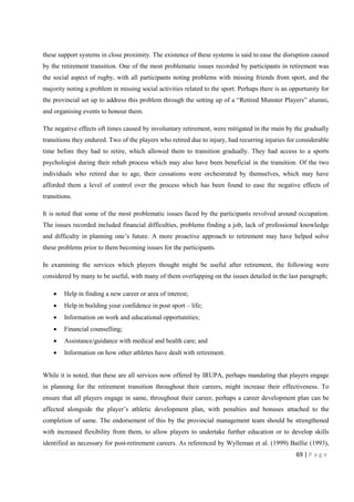 69 | P a g e
these support systems in close proximity. The existence of these systems is said to ease the disruption caused
by the retirement transition. One of the most problematic issues recorded by participants in retirement was
the social aspect of rugby, with all participants noting problems with missing friends from sport, and the
majority noting a problem in missing social activities related to the sport. Perhaps there is an opportunity for
the provincial set up to address this problem through the setting up of a “Retired Munster Players” alumni,
and organising events to honour them.
The negative effects oft times caused by involuntary retirement, were mitigated in the main by the gradually
transitions they endured. Two of the players who retired due to injury, had recurring injuries for considerable
time before they had to retire, which allowed them to transition gradually. They had access to a sports
psychologist during their rehab process which may also have been beneficial in the transition. Of the two
individuals who retired due to age, their cessations were orchestrated by themselves, which may have
afforded them a level of control over the process which has been found to ease the negative effects of
transitions.
It is noted that some of the most problematic issues faced by the participants revolved around occupation.
The issues recorded included financial difficulties, problems finding a job, lack of professional knowledge
and difficulty in planning one’s future. A more proactive approach to retirement may have helped solve
these problems prior to them becoming issues for the participants.
In examining the services which players thought might be useful after retirement, the following were
considered by many to be useful, with many of them overlapping on the issues detailed in the last paragraph;
• Help in finding a new career or area of interest;
• Help in building your confidence in post sport – life;
• Information on work and educational opportunities;
• Financial counselling;
• Assistance/guidance with medical and health care; and
• Information on how other athletes have dealt with retirement.
While it is noted, that these are all services now offered by IRUPA, perhaps mandating that players engage
in planning for the retirement transition throughout their careers, might increase their effectiveness. To
ensure that all players engage in same, throughout their career, perhaps a career development plan can be
affected alongside the player’s athletic development plan, with penalties and bonuses attached to the
completion of same. The endorsement of this by the provincial management team should be strengthened
with increased flexibility from them, to allow players to undertake further education or to develop skills
identified as necessary for post-retirement careers. As referenced by Wylleman et al. (1999) Baillie (1993),
 