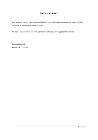 7 | P a g e
DECLARATION
This project is entirely my own work and has not been submitted to any other university or higher
institution or for any other academic award.
Where the work of others has been reported it has been acknowledged and referenced.
______________________________________
Thomas Fitzgerald
Student ID: 11107545
 