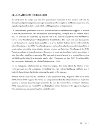 71 | P a g e
5.2 LIMITATIONS OF THE RESEARCH
As noted earlier the sample size from the questionnaires respondents is too small in scale and the
demographic of just retired professional rugby union players who have played for Munster, would need to be
expanded significantly to derive results which could be generalised to the population.
The limitation of the questionnaire scale used is the reliance on self-report measures as opposed to inclusion
of more objective measures. This reliance raises concern regarding self-report bias and common method
bias. The scale does not incorporate any measures such as the inclusion of questions from the “Marlowe-
Crowne Social Desirability Scale” to highlight social desirability bias. This occurs when individuals describe
or rate themselves in a manner that is untruthful or in a way that they feel may be viewed favourably by
others (Steenkamp, et al., 2010). These biased responses are based on cultural norms and the desirability of
certain values, personality traits, attitudes, interests, opinions and behaviours (Steenkamp, et al., 2010).
There is a tendency for respondents to provide answers to certain questions based on their expectations of
what their culture would deem acceptable. This may result in an overly positive or negative bias, so these
individuals can be judged in a favourable way by others (Tourangeau and Yan, 2007). Social desirability
bias compromises data quality and validity (Steenkamp et al., 2010).
For one participant, a telephone interview format was adopted. This format inhibits the detection of non-
verbal respondent cues that accompany a physical interview. I am confident that having establish a level of
trust with the participant, that this did not corrupt the results of this interview.
Potential memory decay may be a limitation in any retrospective study, Wagenaar (1986) as in Strean
(1998). Strean (1998) suggests that “trivial and unimportant incidents have been shown to be much more
receptive to memory decay than major events like the ones that were the focus of interest” (Marthinus,
2007). Gould, Jackson and Finch (1993) also highlight an inherent limitation of this type of investigation,
“that athletic success experienced may bias recall of events”.
 