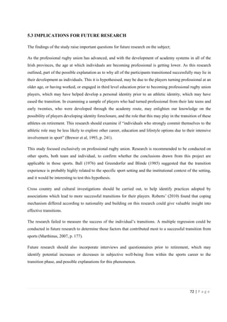 72 | P a g e
5.3 IMPLICATIONS FOR FUTURE RESEARCH
The findings of the study raise important questions for future research on the subject;
As the professional rugby union has advanced, and with the development of academy systems in all of the
Irish provinces, the age at which individuals are becoming professional is getting lower. As this research
outlined, part of the possible explanation as to why all of the participants transitioned successfully may lie in
their development as individuals. This it is hypothesised, may be due to the players turning professional at an
older age, or having worked, or engaged in third level education prior to becoming professional rugby union
players, which may have helped develop a personal identity prior to an athletic identity, which may have
eased the transition. In examining a sample of players who had turned professional from their late teens and
early twenties, who were developed through the academy route, may enlighten our knowledge on the
possibility of players developing identity foreclosure, and the role that this may play in the transition of these
athletes on retirement. This research should examine if “individuals who strongly commit themselves to the
athletic role may be less likely to explore other career, education and lifestyle options due to their intensive
involvement in sport” (Brewer et al, 1993, p. 241).
This study focused exclusively on professional rugby union. Research is recommended to be conducted on
other sports, both team and individual, to confirm whether the conclusions drawn from this project are
applicable in those sports. Ball (1976) and Greendorfer and Blinde (1985) suggested that the transition
experience is probably highly related to the specific sport setting and the institutional context of the setting,
and it would be interesting to test this hypothesis.
Cross country and cultural investigations should be carried out, to help identify practices adopted by
associations which lead to more successful transitions for their players. Roberts’ (2010) found that coping
mechanism differed according to nationality and building on this research could give valuable insight into
effective transitions.
The research failed to measure the success of the individual’s transitions. A multiple regression could be
conducted in future research to determine those factors that contributed most to a successful transition from
sports (Marthinus, 2007, p. 177).
Future research should also incorporate interviews and questionnaires prior to retirement, which may
identify potential increases or decreases in subjective well-being from within the sports career to the
transition phase, and possible explanations for this phenomenon.
 