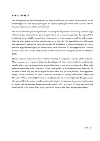73 | P a g e
5.4 CONCLUSION
The findings from my research corroborate that there are influences, both athletic and non-athletic, on the
retirement process which may mitigate against the negative psychological effects often associated with the
transitions of professional athletes into retirement.
The athletes themselves play an important role in ensuring that they transition successfully to the next stage
of their life, post retirement from sport. It requires them not just acknowledging that the length of their
professional careers is fickle, it means them being proactive in being prepared to handle the end, no matter
when that arises, and no matter how much they care not to think of it. The focus of interest for athletes and
their representative bodies in the future, has to involve the development of intervention strategies and career-
transition programmes throughout the athletes career, which should seek to “develop professional skills and
to foster broader life skills that will facilitate a smoother transition from elite sports” (Smith and McManus,
2008).
Sporting clubs and teams have to also evolve from attempting to just produce successful athletes and teams.
More awareness has to be given to the fact that these athletes will retire, with lives left to live, and that they
can play an important part in ensuring the success of an athlete beyond his or her playing days. These clubs
and teams should draw on the “experiences of their former players , to develop a programme, appropriate for
the sport in which they play and the players involved, which will guide the players to make appropriate
lifestyle choices to minimise the stress of transition for current and recently retired athletes” (Smith and
McManus, 2008).As mentioned previously, it is the players who are now coming through the rugby system,
who are possibly at the greatest risk of encountering the negative consequences of retirement transitions, due
to factors such as, identities formed exclusively around rugby, low levels of career awareness, and
insufficient life skills. If clubs do not help to address this situation, what future will these players have?
 
