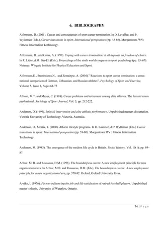 74 | P a g e
6. BIBLIOGRAPHY
Alfermann, D. (2001). Causes and consequences of sport career termination. In D. Lavallee, and P.
Wylleman (Eds.), Career transitions in sport, International perspectives (pp. 45-58). Morgantown, WV:
Fitness Information Technology.
Alfermann, D., and Gross, A. (1997). Coping with career termination: it all depends on freedom of choice.
In R. Lidor, &M. Bar-Eli (Eds.), Proceedings of the ninth world congress on sport psychology (pp. 65–67).
Netanya: Wingate Institute for Physical Education and Sport.
Alfermann,D., Stambulova,N., and Zemaityte, A. (2004).” Reactions to sport career termination: a cross-
national comparison of German, Lithuanian, and Russian athletes”, Psychology of Sport and Exercise,
Volume 5, Issue 1, Pages 61-75
Allison, M.T. and Meyer, C. (1988). Career problems and retirement among elite athletes. The female tennis
professional. Sociology of Sport Journal, Vol. 5, pp. 212-222.
Anderson, D. (1999). Lifeskill intervention and elite athletic performance. Unpublished masters dissertation.
Victoria University of Technology, Victoria, Australia.
Anderson, D., Morris, T. (2000). Athlete lifestyle programs. In D. Lavallee, & P Wylleman (Eds.) Career
transitions in sport: International perspective (pp. 59-80). Morgantown MV : Fitness Information
Technology.
Anderson, M. (1985). The emergence of the modern life cycle in Britain. Social History. Vol. 10(1): pp. 69–
87.
Arthur, M. B. and Rousseau, D.M. (1996). The boundaryless career: A new employment principle for new
organizational era. In Arthur, M.B. and Rousseau, D.M. (Eds), The boundaryless career: A new employment
principle for a new organizational era, pp. 370-82. Oxford, Oxford University Press.
Arviko, I. (1976). Factors influencing the job and life satisfaction of retired baseball players. Unpublished
master’s thesis, University of Waterloo, Ontario.
 