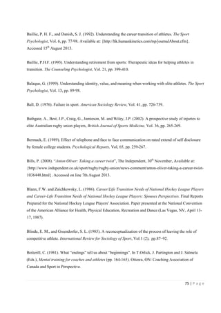 75 | P a g e
Baillie, P. H. F., and Danish, S. J. (1992). Understanding the career transition of athletes. The Sport
Psychologist, Vol. 6, pp. 77-98. Available at: {http://hk.humankinetics.com/tsp/journalAbout.cfm}.
Accessed 15th
August 2013.
Baillie, P.H.F. (1993). Understanding retirement from sports: Therapeutic ideas for helping athletes in
transition. The Counseling Psychologist, Vol. 21, pp. 399-410.
Balaque, G. (1999). Understanding identity, value, and meaning when working with elite athletes. The Sport
Psychologist, Vol. 13, pp. 89-98.
Ball, D. (1976). Failure in sport. American Sociology Review, Vol. 41, pp. 726-739.
Bathgate, A., Best, J.P., Craig, G., Jamieson, M. and Wiley, J.P. (2002). A prospective study of injuries to
elite Australian rugby union players, British Journal of Sports Medicine, Vol. 36, pp. 265-269.
Bermack, E. (1989). Effect of telephone and face to face communication on rated extend of self disclosure
by female college students. Psychological Reports, Vol, 65, pp. 259-267.
Bills, P. (2008). “Anton Oliver: Taking a career twist”, The Independent, 30th
November, Available at:
{http://www.independent.co.uk/sport/rugby/rugby-union/news-comment/anton-oliver-taking-a-career-twist-
1036448.html}. Accessed on line 7th August 2013.
Blann, F.W. and Zaichkowsky, L. (1986). Career/Life Transition Needs of National Hockey League Players
and Career-Life Transition Needs of National Hockey League Players: Spouses Perspectives. Final Reports
Prepared for the National Hockey League Players' Association. Paper presented at the National Convention
of the American Alliance for Health, Physical Education, Recreation and Dance (Las Vegas, NV, April 13-
17, 1987).
Blinde, E. M., and Greendorfer, S. L. (1985). A reconceptualization of the process of leaving the role of
competitive athlete. International Review for Sociology of Sport, Vol.1 (2), pp.87–92.
Botterill, C. (1981). What “endings” tell us about “beginnings”. In T.Orlick, J. Partington and J. Salmela
(Eds.), Mental training for coaches and athletes (pp. 164-165). Ottawa, ON: Coaching Association of
Canada and Sport in Perspective.
 