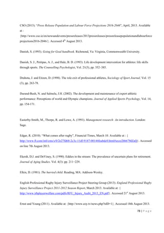 78 | P a g e
CSO (2013). “Press Release Population and Labour Force Projections 2016-2046”, April, 2013. Available
at :
{http://www.cso.ie/en/newsandevents/pressreleases/2013pressreleases/pressreleasepopulationandlabourforce
projections2016-2046/}. Accessed 4th
August 2013.
Danish, S. (1993). Going for Goal handbook. Richmond, Va: Virginia, Commonwealth University.
Danish, S. J., Petitpas, A. J., and Hale, B. D. (1993). Life development intervention for athletes: life skills
through sports. The Counselling Psychologist, Vol. 21(3), pp. 352–385.
Drahota, J. and Eitzen, D. (1998). The role exit of professional athletes, Sociology of Sport Journal, Vol. 15
(3), pp. 263-78.
Durand-Bush, N. and Salmela, J.H. (2002). The development and maintenance of expert athletic
performance: Perceptions of world and Olympic champions. Journal of Applied Sports Psychology, Vol. 14,
pp. 154-171.
Easterby-Smith, M., Thorpe, R. and Lowe, A. (1991). Management research: An introduction. London:
Sage.
Edgar, R. (2010). “What comes after rugby”, Financial Times, March 10. Available at : {
http://www.ft.com/intl/cms/s/0/2e27fd68-2c3c-11df-9187-00144feabdc0.html#axzz2bb67MZaQ}. Accessed
on line 7th August 2013.
Ekerdt, D.J. and DeViney, S. (1990). Eddies in the stream: The prevalence of uncertain plans for retirement.
Journal of Aging Studies. Vol. 4(3): pp. 211−229.
Elkin, D. (1981). The hurried child. Reading, MA: Addison-Wesley.
English Professional Rugby Injury Surveillance Project Steering Group (2013). England Professional Rugby
Injury Surveillance Project 2011-2012 Season Report, March 2013. Available at: {
http://www.irbplayerwelfare.com/pdfs/RFU_Injury_Audit_2013_EN.pdf}. Accessed 21st
August 2013.
Ernst and Young (2011). Available at: {http://www.eoy.tv/news.php?nID=1}. Accessed 18th August 2013.
 