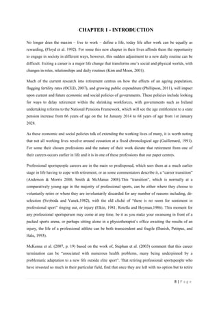 8 | P a g e
CHAPTER 1 - INTRODUCTION
No longer does the maxim – live to work – define a life, today life after work can be equally as
rewarding, (Floyd et al. 1992). For some this new chapter in their lives affords them the opportunity
to engage in society in different ways, however, this sudden adjustment to a new daily routine can be
difficult. Exiting a career is a major life change that transforms one’s social and physical worlds, with
changes in roles, relationships and daily routines (Kim and Moen, 2001).
Much of the current research into retirement centres on how the effects of an ageing population,
flagging fertility rates (OCED, 2007), and growing public expenditure (Phillipson, 2011), will impact
upon current and future economic and social policies of governments. These policies include looking
for ways to delay retirement within the shrinking workforces, with governments such as Ireland
undertaking reforms to the National Pensions Framework, which will see the age entitlement to a state
pension increase from 66 years of age on the 1st January 2014 to 68 years of age from 1st January
2028.
As these economic and social policies talk of extending the working lives of many, it is worth noting
that not all working lives revolve around cessation at a fixed chronological age (Guillemard, 1991).
For some their chosen professions and the nature of their work dictate that retirement from one of
their careers occurs earlier in life and it is in one of these professions that our paper centres.
Professional sportspeople careers are in the main so predisposed, which sees them at a much earlier
stage in life having to cope with retirement, or as some commentators describe it, a “career transition”
(Anderson & Morris 2000, Smith & McManus 2008).This “transition”, which is normally at a
comparatively young age in the majority of professional sports, can be either where they choose to
voluntarily retire or where they are involuntarily discarded for any number of reasons including, de-
selection (Svoboda and Vanek,1982), with the old cliché of “there is no room for sentiment in
professional sport” ringing out, or injury (Elkin, 1981; Rotella and Heyman,1986). This moment for
any professional sportsperson may come at any time, be it as you make your swansong in front of a
packed sports arena, or perhaps sitting alone in a physiotherapist’s office awaiting the results of an
injury, the life of a professional athlete can be both transcendent and fragile (Danish, Petitpas, and
Hale, 1993).
McKenna et al. (2007, p. 19) based on the work of, Stephan et al. (2003) comment that this career
termination can be “associated with numerous health problems, many being underpinned by a
problematic adaptation to a new life outside elite sport”. That retiring professional sportspeople who
have invested so much in their particular field, find that once they are left with no option but to retire
 