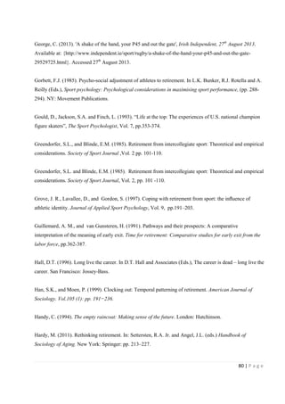 80 | P a g e
George, C. (2013). 'A shake of the hand, your P45 and out the gate', Irish Independent, 27th
August 2013.
Available at: {http://www.independent.ie/sport/rugby/a-shake-of-the-hand-your-p45-and-out-the-gate-
29529725.html}. Accessed 27th
August 2013.
Gorbett, F.J. (1985). Psycho-social adjustment of athletes to retirement. In L.K. Bunker, R.J. Rotella and A.
Reilly (Eds.), Sport psychology: Psychological considerations in maximising sport performance, (pp. 288-
294). NY: Movement Publications.
Gould, D., Jackson, S.A. and Finch, L. (1993). “Life at the top: The experiences of U.S. national champion
figure skaters”, The Sport Psychologist, Vol. 7, pp.353-374.
Greendorfer, S.L., and Blinde, E.M. (1985). Retirement from intercollegiate sport: Theoretical and empirical
considerations. Society of Sport Journal ,Vol. 2 pp. 101-110.
Greendorfer, S.L. and Blinde, E.M. (1985). Retirement from intercollegiate sport: Theoretical and empirical
considerations. Society of Sport Journal, Vol. 2, pp. 101 -110.
Grove, J. R., Lavallee, D., and Gordon, S. (1997). Coping with retirement from sport: the inﬂuence of
athletic identity. Journal of Applied Sport Psychology, Vol. 9, pp.191–203.
Guillemard, A. M., and van Gunsteren, H. (1991). Pathways and their prospects: A comparative
interpretation of the meaning of early exit. Time for retirement: Comparative studies for early exit from the
labor force, pp.362-387.
Hall, D.T. (1996). Long live the career. In D.T. Hall and Associates (Eds.), The career is dead – long live the
career. San Francisco: Jossey-Bass.
Han, S.K., and Moen, P. (1999). Clocking out: Temporal patterning of retirement. American Journal of
Sociology. Vol.105 (1): pp. 191−236.
Handy, C. (1994). The empty raincoat: Making sense of the future. London: Hutchinson.
Hardy, M. (2011). Rethinking retirement. In: Settersten, R.A. Jr. and Angel, J.L. (eds.) Handbook of
Sociology of Aging. New York: Springer: pp. 213–227.
 