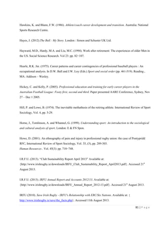 81 | P a g e
Hawkins, K. and Blann, F.W. (1986). Athlete/coach career development and transition. Australia: National
Sports Research Centre.
Hayes, J. (2012).The Bull : My Story. London : Simon and Schuster UK Ltd.
Hayward, M.D., Hardy, M.A. and Liu, M.C. (1994). Work after retirement: The experiences of older Men in
the US. Social Science Research. Vol 23: pp. 82−107.
Hearle, R.K. Jnr. (1975). Career patterns and career contingencies of professional baseball players : An
occupational analysis. In D.W. Ball and J.W. Loy (Eds.) Sport and social order (pp. 461-519). Reading ,
MA: Addison – Wesley.
Hickey, C. and Kelly, P. (2005). Professional education and training for early career players in the
Australian Football League: Footy first, second and third. Paper presented AARE Conference, Sydney, Nov
27 – Dec 1 2005.
Hill, P. and Lowe, B. (1974). The inevitable methathesis of the retiring athlete. International Review of Sport
Sociology, Vol. 4, pp. 5-29.
Horne, J., Tomlinson, A. and Whannel, G. (1999). Understanding sport: An introduction to the sociological
and cultural analysis of sport. London: E & FN Spon.
Howe, D. (2001). An ethnography of pain and injury in professional rugby union: the case of Pontypridd
RFC, International Review of Sport Sociology, Vol. 35, (3), pp. 289-303.
Human Resources . Vol. 45(3): pp. 718−748.
I.R.F.U. (2013). “Club Sustainability Report April 2013” Available at:
{http://www.irishrugby.ie/downloads/IRFU_Club_Sustainability_Report_April2013.pdf}. Accessed 21st
August 2013.
I.R.F.U. (2013). IRFU Annual Report and Accounts 2012/13. Available at:
{http://www.irishrugby.ie/downloads/IRFU_Annual_Report_2012-13.pdf}. Accessed 21st
August 2013.
IRFU (2010). Save Irish Rugby - IRFU's Relationship with ERC/Six Nations. Available at: {
http://www.irishrugby.ie/save/the_facts.php}. Accessed 11th August 2013.
 