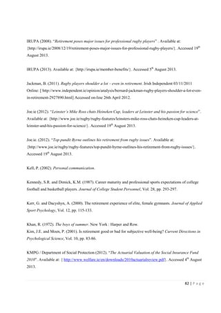 82 | P a g e
IRUPA (2008). “Retirement poses major issues for professional rugby players” . Available at:
{http://irupa.ie/2008/12/19/retirement-poses-major-issues-for-professional-rugby-players/}. Accessed 19th
August 2013.
IRUPA (2013). Available at: {http://irupa.ie/member-benefits/}. Accessed 5th
August 2013.
Jackman, B. (2011). Rugby players shoulder a lot – even in retirement. Irish Independent 03/11/2011
Online: [ http://www.independent.ie/opinion/analysis/bernard-jackman-rugby-players-shoulder-a-lot-even-
in-retirement-2927890.html] Accessed on-line 26th April 2012.
Joe.ie (2012). “Leinster’s Mike Ross chats Heineken Cup, leaders at Leinster and his passion for science”.
Available at: {http://www.joe.ie/rugby/rugby-features/leinsters-mike-ross-chats-heineken-cup-leaders-at-
leinster-and-his-passion-for-science/}. Accessed 19th
August 2013.
Joe.ie. (2012). “Top pundit Byrne outlines his retirement from rugby issues”. Available at:
{http://www.joe.ie/rugby/rugby-features/top-pundit-byrne-outlines-his-retirement-from-rugby-issues/}.
Accessed 19th
August 2013.
Kell, P. (2002). Personal communication.
Kennedy, S.R. and Dimick, K.M. (1987). Career maturity and professional sports expectations of college
football and basketball players. Journal of College Student Personnel, Vol. 28, pp. 293-297.
Kerr, G. and Dacyshyn, A. (2000). The retirement experience of elite, female gymnasts. Journal of Applied
Sport Psychology, Vol. 12, pp. 115-133.
Khan, R. (1972). The boys of summer. New York : Harper and Row.
Kim, J.E. and Moen, P. (2001). Is retirement good or bad for subjective well-being? Current Directions in
Psychological Science, Vol. 10, pp. 83-86.
KMPG / Department of Social Protection (2012). “The Actuarial Valuation of the Social Insurance Fund
2010”. Available at: { http://www.welfare.ie/en/downloads/2010actuarialreview.pdf}. Accessed 4th
August
2013.
 