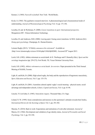 83 | P a g e
Kramer, J. (1969). Farewell to football. New York : World Books.
Kvale, S. (1983). The qualitative research interview: A phenomenological and a heumenentical mode of
understanding. Journal of Phenomenological Psychology Vol. 14, pp. 171-196.
Lavallee, D. and & Wylleman, P. (2000). Career transitions in sport: International perspective.
Morgantown MV : Fitness Information Technology.
Lavallee, D. and Anderson, M.B. (2000). Leaving sport: Easing career transitions. In M.B. Anderson (Ed.)
Doing sport psychology. Champaign, IL: Human Kinetics.
Leinster Rugby (2013). “O’Malley announces his retirement”. Available at:
{http://www.leinsterrugby.ie/news/10168.php#.UhOclfpOOM8}. Accessed 20th
August 2013.
Lerch, S.H. (1982). Athlete retirement as social death. In N. Therberge and P. Donnelly (Eds.). Sport and the
sociology imagination (pp. 259-272). Fort Worth, TX: Texas Christian University Press.
Lerch, S.H. (1982). Athletic retirement as social death: An overview. Paper presented at the Third Annual
Meeting of NASSS, Toronto.
Light, R. and Kirk, D. (2000). High school rugby, the body and the reproduction of hegemonic masculinity,
Sport, Education and Society, Vol. 5, pp. 153-176.
Light, R. and Kirk, D. (2001). Australian cultural capital: rugby’s social meaning – physical assets, social
advantage and independent schools, Culture, Capital and Society, Vol. 4, pp. 81-98.
Lincoln, Y.S. & Guba, E. (1985). Naturalistic inquiry. Thousand Oaks, CA: Sage.
Loland, N. W. (1999). Some contradictions and tensions in elite sportsmen’s attitudes towards their bodies,
International Review for the Sociology of Sport, Vol. 3, pp. 291-302.
Maestas, N. (2010). Back to work: Expectations and realizations of work after retirement. Journal of
Marcia, J.E. (1966). Development and validation of ego identity status, Journal of Personality and Social
Psychology, Vol. 3, pp. 551-558.
 