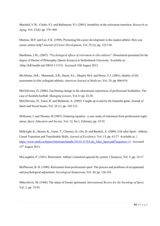 84 | P a g e
Marshall, V.W., Clarke, P.J. and Ballantyne, P.J. (2001). Instability in the retirement transition. Research on
Aging. Vol. 23(4): pp. 379−409.
Martens, M.P. and Lee, F.K. (1998). Promoting life-career development in the student athlete: How can
career centres help? Journal of Career Development, Vol. 25 (2), pp. 123-134.
Marthinus, J.M., (2007). “Psychological effects of retirement in elite athletes”. Dissertation presented for the
degree of Doctor of Philosophy (Sports Science) at Stellenbosch University. Available at:
{http://hdl.handle.net/10019.1/1133}. Accessed 15th August 2013.
McAllister, D.R., Motamedi, A.R., Hame, S.L., Shapiro M.S. and Dorey, F.J. (2001). Quality of life
assessment in elite collegiate athletes, American Journal of Medicine, Vol. 29, pp. 806-810.
McGillivrary, D. (2006). Facilitating change in the educational experiences of professional footballers: The
case of Scottish football. Managing Leisure, Vol.11 pp. 22-38.
McGillivrary, D., Fearn, R. and McIntosh, A. (2005). Caught up in and by the beautiful game, Journal of
Sport and Social Issues, Vol. 29 (1), pp. 102-123.
McKenna, J. and Thomas, H (2007). Enduring injustice : a case study of retirement from professional rugby
union, Sport, Education and Society, Vol. 12, No.1, February, pp. 19-35.
McKnight, K., Bernes, K., Gunn, T., Chorney, D., Orr, D. and Bardick, A. (2009). Life after Sport : Athletic
Career Transition and Transferable Skills, Journal of Excellence, Vol. 13, pp. 63-77. Available at; {
https://www.uleth.ca/dspace/bitstream/handle/10133/1175/Life_After_Sport.pdf?sequence=1}. Accessed
15th
August 2013.
McLaughlin, P. (1981). Retirement: Athlete’s transition ignored by system. Champion, Vol. 5, pp. 14-17.
McPherson, B. D. (1980). Retirement from professional sport: The process and problems of occupational
and psychological adjustment. Sociological Symposium, Vol. 30, pp. 126-143.
Mihovilovic, M. (1968). The status of former sportsmen. International Review for the Sociology of Sport,
Vol. 3, pp. 73-93.
 
