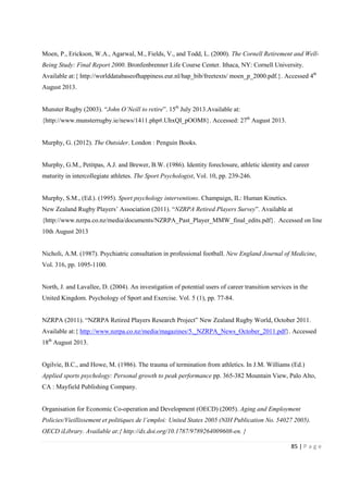 85 | P a g e
Moen, P., Erickson, W.A., Agarwal, M., Fields, V., and Todd, L. (2000). The Cornell Retirement and Well-
Being Study: Final Report 2000. Bronfenbrenner Life Course Center. Ithaca, NY: Cornell University.
Available at:{ http://worlddatabaseofhappiness.eur.nl/hap_bib/freetexts/ moen_p_2000.pdf.}. Accessed 4th
August 2013.
Munster Rugby (2003). “John O’Neill to retire”. 15th
July 2013.Available at:
{http://www.munsterrugby.ie/news/1411.php#.UhxQI_pOOM8}. Accessed: 27th
August 2013.
Murphy, G. (2012). The Outsider. London : Penguin Books.
Murphy, G.M., Petitpas, A.J. and Brewer, B.W. (1986). Identity foreclosure, athletic identity and career
maturity in intercollegiate athletes. The Sport Psychologist, Vol. 10, pp. 239-246.
Murphy, S.M., (Ed.). (1995). Sport psychology interventions. Champaign, IL: Human Kinetics.
New Zealand Rugby Players’ Association (2011). “NZRPA Retired Players Survey”. Available at
{http://www.nzrpa.co.nz/media/documents/NZRPA_Past_Player_MMW_final_edits.pdf}. Accessed on line
10th August 2013
Nicholi, A.M. (1987). Psychiatric consultation in professional football. New England Journal of Medicine,
Vol. 316, pp. 1095-1100.
North, J. and Lavallee, D. (2004). An investigation of potential users of career transition services in the
United Kingdom. Psychology of Sport and Exercise. Vol. 5 (1), pp. 77-84.
NZRPA (2011). “NZRPA Retired Players Research Project” New Zealand Rugby World, October 2011.
Available at:{ http://www.nzrpa.co.nz/media/magazines/5._NZRPA_News_October_2011.pdf}. Accessed
18th
August 2013.
Ogilvie, B.C., and Howe, M. (1986). The trauma of termination from athletics. In J.M. Williams (Ed.)
Applied sports psychology: Personal growth to peak performance pp. 365-382 Mountain View, Palo Alto,
CA : Mayfield Publishing Company.
Organisation for Economic Co-operation and Development (OECD) (2005). Aging and Employment
Policies/Vieillissement et politiques de l’emploi: United States 2005 (NIH Publication No. 54027 2005).
OECD iLibrary. Available at:{ http://dx.doi.org/10.1787/9789264009608-en. }
 