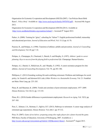 86 | P a g e
Organisation for Economic Co-operation and Development (OECD) (2007). Can Policies Boost Birth
Rates?, Policy Brief. Available at : http://www.oecd.org/els/family/39970765.pdf}. Accessed 4th August
2013.
Organisation for Economic Co-operation and Development (OECD) (2013). Available at
{http://www.oecdbetterlifeindex.org/countries/ireland/ }. Accessed 4th
August 2013.
Parker, A. (2000). Training for “glory”, schooling for “failure”?: English professional football, traineeship
and educational provision. Journal of Education and Work, Vol. 13 (1) pp. 61-76.
Pearson, R., and Petitpas, A. (1990). Transition of athletes: pitfalls and prevention. Journal of Counselling
and Development, Vol. 69, pp.7–10.
Petitpas, A., Champagne, D., Chartrand, J., Danish, S. and Murphy, S. (1997). Athletes’ guide to career
planning: Keys to success from the playing field to professional life. Champaign: Human Kinetics.
Petitpas, A.J., Danish, S., McKelvain, R., and Murphy, S. (1992). A career assistance program for elite
athletes. Journal of Counselling Development, Vol. 70 , pp.383–386.
Phillipson, C. (2011) Extending working life and re-defining retirement: Problems and challenges for social
policy. In: Ennals R. and Salomon R.H. (eds.) Older Workers in a Sustainable Economy, Vol. 21. Frankfurt
am Main: Peter Lang, pp. 233–243.
Pleau, R. and Shauman, K. (2009). Trends and correlates of post-retirement employment, 1977 -2009.
Human Relations, Vol. 66 (1): pp. 113-141.
Pleau, R.L. (2010) Gender differences in postretirement employment. Research on Aging. Vol. 32(3): pp.
267−303.
Post, C., Schneer, J.A., Reitman, F., Ogilvie, D.T. (2013). Pathways to retirement: A career stage analysis of
retirement age expectations. Human Relation. Vol. (66) 1: pp. 87-112.
Price, N. (2007). Game of two halves: preparing young elite rugby players for a future beyond the game.
PhD thesis, Faculty of Education, University of Wollongong, 2007. Available at: {
http://ro.uow.edu.au/cgi/viewcontent.cgi?article=1045&context=theses}. Accessed 4th
August 2013.
 