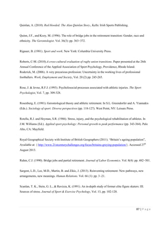 87 | P a g e
Quinlan, A. (2010). Red blooded: The Alan Quinlan Story., Kells: Irish Sports Publishing.
Quinn, J.F., and Kozy, M. (1996). The role of bridge jobs in the retirement transition: Gender, race and
ethnicity. The Gerontologist. Vol. 36(3): pp. 363−372.
Rigauer, B. (1981). Sport and work. New York: Columbia University Press.
Roberts, C-M. (2010).A cross-cultural evaluation of rugby union transitions. Paper presented at the 26th
Annual Conference of the Applied Association of Sport Psychology, Providence, Rhode Island.
Roderick, M. (2006). A very precarious profession: Uncertainty in the working lives of professional
footballers. Work, Employment and Society, Vol. 20 (2) pp. 245-265.
Rose, J. & Jevne, R.F.J. (1993). Psycholosocial processes associated with athletic injuries. The Sport
Psychologist, Vol. 7, pp. 309-328.
Rosenberg, E. (1981). Gerontological theory and athletic retirement. In S.L. Greendorfer and A. Yiannakis
(Eds.). Sociology of sport: Diverse perspectives (pp. 118-127). West Point, NY: Leisure Press.
Rotella, R.J. and Heyman, S.R. (1986). Stress, injury, and the psychological rehabilitation of athletes. In
J.M. Williams (Ed.). Applied sport psychology: Personal growth to peak performance (pp. 343-364). Palo
Alto, CA: Mayfield.
Royal Geographical Society with Institute of British Geographers (2011). “Britain’s ageing population”,
Available at: { http://www.21stcenturychallenges.org/focus/britains-greying-population/}. Accessed 27th
August 2013.
Ruhm, C.J. (1990). Bridge jobs and partial retirement. Journal of Labor Economics. Vol. 8(4): pp. 482−501.
Sargent, L.D., Lee, M.D., Martin, B. and Zikic, J. (2013). Reinventing retirement: New pathways, new
arrangements, new meanings. Human Relations. Vol. 66 (1): pp. 3 -21.
Scanlan, T. K., Stein, G. L., & Ravizza, K. (1991). An in-depth study of former elite figure skaters: III.
Sources of stress. Journal of Sport & Exercise Psychology, Vol. 13, pp. 102-120.
 
