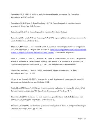 88 | P a g e
Schlossberg, N. K. (1981). A model for analyzing human adaptation to transition. The Counselling
Psychologist, Vol. 9(2), pp.2–18.
Schlossberg, N. K., Waters, E. B., and Goodman, J. (1995). Counselling adults in transition: Linking
practice with theory. New York: Springer.
Schlossberg, N.K. (1984). Counselling adults in transition. New York : Springer.
Schlossberg, N.K., Lynch, A.O. and Chickering, A.W. (1989). Improving higher education environments for
adults. San Francisco, CA: Jossey-Bass.
Sheahan, F., McConnell, D. and Drennan J. (2013). “Government warned to 'prepare for war' over pensions
cut”, Irish Independent, 11th
August 2013. Available at: { http://www.independent.ie/irish-news/government-
warned-to-prepare-for-war-over-pensions-cut-29489715.html}. Accessed 19th August 2013.
Shim, M.J., Gimeno, D., Pruitt, S.L., McLeod, C.B., Foster, M.J. and Amick III, B.C. (2013). “A Systematic
Review of Retirement as a Risk Factor for Mortality” in N. Hoque, M.A. McGehee, B.S. Bradshaw (Eds.)
Applied Demography and Public Health, (p.277-313) NY: Springer Science+Business Media.
Sinclair, D.A. and Orlick, T. (1993). Positive transitions for high-performance sport. The Sports
Psychologist, Vol. 7, pp. 138 -150.
Slavec, A. and Dmovsek, M. (2012). “A perspective on scale development in entrepreneurship research”,
Economic and Business Review, Vol. 14 (1), pp. 39-62.
Smith, J.L. and McManus, A. (2008). A review on transitional implications for retiring elite athletes: What
happens when the spotlight dims? The Open Sports Sciences Journal, Vol. 1, pp. 45-49.
Stambulova, N. (2003). Symptoms of a crisis-transition: A grounded theory study. In N. Hassmen (Ed.)
SIPF Yearbook 2003, (pp.97-109). Orebro : Orebro University.
Stambulova, N. B. (1994). Developmental sports career investigations in Russia. A post-perestroika analysis.
The Sport Psychologist, Vol. 8, pp. 221–237.
 