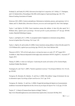 90 | P a g e
Svoboda, B., and Vanek, M. (1982). Retirement from high level competition. In T. Orlick, J. T. Partington,
and J. H. Salmela (Eds.), Proceedings of the ﬁfth world congress of sport psychology (pp. 166–175).
Ottawa:Coaching Association of Canada.
Szinovacz, M.E. (2003). Contexts and pathways: Retirement as institution, process, and experience. In G.A.
Adams, and T.A. Beehr (Eds.), Retirement. Reasons, processes and results (pp.6-52). New York: Springer.
Taylor, J. and Ogilvie, B (1998). Career transitions among elite athletes: Is there life after sports? In J.
Williams (Ed.), Applied sports psychology: Personal growth to peak performance (3rd
ed.) pp. 429-444.
London: Mayfield Publishing Company.
Taylor, J., and Ogilvie, B. C. (1994). A conceptual model of adaptation to retirement among athletes.
Journal of Applied Sport Psychology, Vol. 6, pp. 1-20.
Taylor, J., Ogilvie, B. and Lavallee, D. (2006). Career transitions among athletes: Is there life after sports? In
J. M. Williams (Ed.), Applied sport psychology (pp. 595-615). New York: McGraw Hill.
Thescore.ie (2013). “30% of Irish rugby players retiring from injury are under 30”, 26th
August 2013.
Available at :{http://thescore.thejournal.ie/irish-rugby-early-retirements-1053551-Aug2013/}. Accessed: 27th
August, 2013.
Thomas, P. (2003). A whole new ball game: Confronting the myths and realities of New Zealand Rugby.
Auckland: Hodder Moa Beckett.
Tourangeau, R., and Yan.T. (2007), "Sensitive questions in surveys." Psychological Bulletin, Vol. 133, (5),
pp. 859-883.
Torregrosa, M., Boixados, M., Sánchez, X. and Cruz, J. (2004). Elite athletes’ image of retirement: the way
to relocation in sport, Psychology of Sport and Exercise, Vol. 5, pp. 35-43.
Torregrosa, M., Sánchez, X. and Cruz, J. (2004). El papel del psicólogo del deporte en el asesoramiento
académico-vocacional del deportista de elite, Revista de psicología del deporte Vol. 13 (2), pp. 215-228.
Traylor, P. “ A Study of Common Knee Injuries in Rugby” Online [
http://www.fitnessthroughexercise.com/common-knee-injuries.htm ] Accessed 12th May 2012.
 