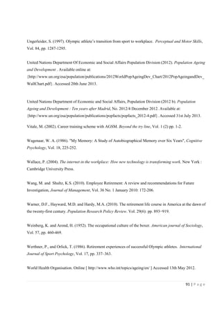 91 | P a g e
Ungerleider, S. (1997). Olympic athlete’s transition from sport to workplace. Perceptual and Motor Skills,
Vol. 84, pp. 1287-1295.
United Nations Department Of Economic and Social Affairs Population Division (2012). Population Ageing
and Development . Available online at:
{http://www.un.org/esa/population/publications/2012WorldPopAgeingDev_Chart/2012PopAgeingandDev_
WallChart.pdf}. Accessed 20th June 2013.
United Nations Department of Economic and Social Affairs, Population Division (2012 b). Population
Ageing and Development : Ten years after Madrid, No. 2012/4 December 2012. Available at:
{http://www.un.org/esa/population/publications/popfacts/popfacts_2012-4.pdf}. Accessed 31st July 2013.
Vitale, M. (2002). Career training scheme with AGSM. Beyond the try line, Vol. 1 (2) pp. 1-2.
Wagenaar, W. A. (1986). "My Memory: A Study of Autobiographical Memory over Six Years", Cognitive
Psychology, Vol. 18, 225-252.
Wallace, P. (2004). The internet in the workplace: How new technology is transforming work. New York :
Cambridge University Press.
Wang, M. and Shultz, K.S. (2010). Employee Retirement: A review and recommendations for Future
Investigation, Journal of Management, Vol. 36 No. 1 January 2010: 172-206.
Warner, D.F., Hayward, M.D. and Hardy, M.A. (2010). The retirement life course in America at the dawn of
the twenty-first century. Population Research Policy Review. Vol. 29(6): pp. 893−919.
Weinberg, K. and Arond, H. (1952). The occupational culture of the boxer. American journal of Sociology,
Vol. 57, pp. 460-469.
Werthner, P., and Orlick, T. (1986). Retirement experiences of successful Olympic athletes. International
Journal of Sport Psychology, Vol. 17, pp. 337–363.
World Health Organisation. Online [ http://www.who.int/topics/ageing/en/ ] Accessed 13th May 2012.
 