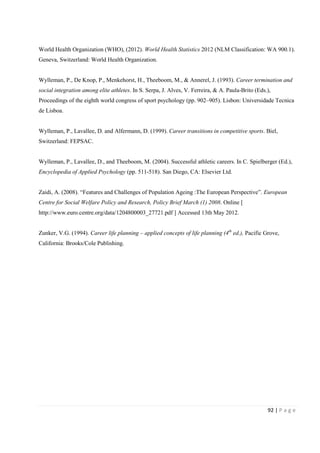 92 | P a g e
World Health Organization (WHO), (2012). World Health Statistics 2012 (NLM Classification: WA 900.1).
Geneva, Switzerland: World Health Organization.
Wylleman, P., De Knop, P., Menkehorst, H., Theeboom, M., & Annerel, J. (1993). Career termination and
social integration among elite athletes. In S. Serpa, J. Alves, V. Ferreira, & A. Paula-Brito (Eds.),
Proceedings of the eighth world congress of sport psychology (pp. 902–905). Lisbon: Universidade Tecnica
de Lisboa.
Wylleman, P., Lavallee, D. and Alfermann, D. (1999). Career transitions in competitive sports. Biel,
Switzerland: FEPSAC.
Wylleman, P., Lavallee, D., and Theeboom, M. (2004). Successful athletic careers. In C. Spielberger (Ed.),
Encyclopedia of Applied Psychology (pp. 511-518). San Diego, CA: Elsevier Ltd.
Zaidi, A. (2008). “Features and Challenges of Population Ageing :The European Perspective”. European
Centre for Social Welfare Policy and Research, Policy Brief March (1) 2008. Online [
http://www.euro.centre.org/data/1204800003_27721.pdf ] Accessed 13th May 2012.
Zunker, V.G. (1994). Career life planning – applied concepts of life planning (4th
ed.), Pacific Grove,
California: Brooks/Cole Publishing.
 