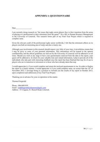 94 | P a g e
APPENDIX 1: QUESTIONNAIRE
Dear ________________,
I am currently doing research on “the issues that rugby union players face in their transition from the arena
of playing as a professional to their retirement from the game?” for a BA in Human Resource Management
in the University of Limerick. This research forms part of my Final Year Project which is required to
complete same.
Given the relevant youth of the professional rugby union worldwide, I felt that the retirement effects on its
players was both an interesting area of study and also a timely one.
Although your involvement in this research should require very little of your time, it nevertheless means that
I may be privy to some of your personal information. This information will be treated in the upmost
confidentiality and the ethical guidelines are laid out by the University of Limerick will be adhered to at all
times. Should you wish at any stage to have your questionnaire removed from the data in the report, your
quest will be adhered to. In return for your valuable time and valued information, I plan to provide all of the
individuals who take part with interesting feedback once the report has been finalised that may be of use to
players who are in transition to retirement or to those who have already taken that step.
I would appreciate it, if you would complete and return the enclosed questionnaire to me. In order to finalise
the report in a timely manner, I would appreciate it if you could complete same, no sooner than the 10th
of
November 2012. I envisage being in a position to forward you the results of my report in October 2013,
upon completion and submission of my Final Year Project.
Thanking you in advance for your co-operation in this matter.
Thomas Fitzgerald
Phone : 086-0491039
Email : toddfitzgerald@shannonsidegalv.com
Address : 31 Cragaun, Fr. Russell Road, Limerick.
 