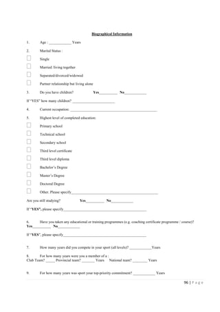 96 | P a g e
Biographical Information
1. Age : ____________ Years
2. Marital Status :
Single
Married /living together
Separated/divorced/widowed
Partner relationship but living alone
3. Do you have children? Yes__________ No____________
If “YES” how many children? _______________________
4. Current occupation: _______________________________________________
5. Highest level of completed education:
Primary school
Technical school
Secondary school
Third level certificate
Third level diploma
Bachelor’s Degree
Master’s Degree
Doctoral Degree
Other. Please specify_______________________________________________
Are you still studying? Yes__________ No____________
If “YES”, please specify_____________________________________________
6. Have you taken any educational or training programmes (e.g. coaching certificate programme / course)?
Yes__________ No____________
If “YES”, please specify_____________________________________________
7. How many years did you compete in your sport (all levels)? ____________Years
8. For how many years were you a member of a :
Club Team? _____ Provincial team? _______ Years National team? ________ Years
9. For how many years was sport your top-priority commitment? ____________ Years
 