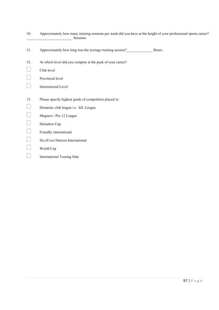 97 | P a g e
10. Approximately how many training sessions per week did you have at the height of your professional sports career?
_________________________ Sessions
11. Approximately how long was the average training session?______________ Hours
12. At which level did you compete at the peak of your career?
Club level
Provincial level
International Level
13. Please specify highest grade of competition played in:
Domestic club league i.e. AIL League
Magners / Pro 12 League
Heineken Cup
Friendly international
Six (Five) Nations International
World Cup
International Touring Side
 