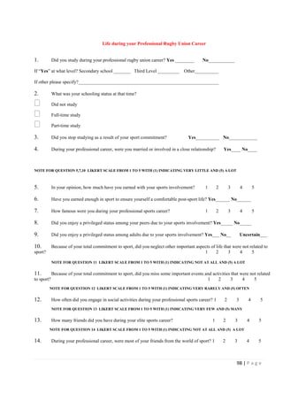 98 | P a g e
Life during your Professional Rugby Union Career
1. Did you study during your professional rugby union career? Yes ________ No___________
If “Yes” at what level? Secondary school _______ Third Level _________ Other__________
If other please specify?___________________________________________________________
2. What was your schooling status at that time?
Did not study
Full-time study
Part-time study
3. Did you stop studying as a result of your sport commitment? Yes__________ No____________
4. During your professional career, were you married or involved in a close relationship? Yes____ No____
NOTE FOR QUESTION 5,7,10 LIKERT SCALE FROM 1 TO 5 WITH (1) INDICATING VERY LITTLE AND (5) A LOT
5. In your opinion, how much have you earned with your sports involvement? 1 2 3 4 5
6. Have you earned enough in sport to ensure yourself a comfortable post-sport life? Yes______ No______
7. How famous were you during your professional sports career? 1 2 3 4 5
8. Did you enjoy a privileged status among your peers due to your sports involvement? Yes_____ No_____
9. Did you enjoy a privileged status among adults due to your sports involvement? Yes___ No__ Uncertain___
10. Because of your total commitment to sport, did you neglect other important aspects of life that were not related to
sport? 1 2 3 4 5
NOTE FOR QUESTION 11 LIKERT SCALE FROM 1 TO 5 WITH (1) INDICATING NOT AT ALL AND (5) A LOT
11. Because of your total commitment to sport, did you miss some important events and activities that were not related
to sport? 1 2 3 4 5
NOTE FOR QUESTION 12 LIKERT SCALE FROM 1 TO 5 WITH (1) INDICATING VERY RARELY AND (5) OFTEN
12. How often did you engage in social activities during your professional sports career? 1 2 3 4 5
NOTE FOR QUESTION 13 LIKERT SCALE FROM 1 TO 5 WITH (1) INDICATING VERY FEW AND (5) MANY
13. How many friends did you have during your elite sports career? 1 2 3 4 5
NOTE FOR QUESTION 14 LIKERT SCALE FROM 1 TO 5 WITH (1) INDICATING NOT AT ALL AND (5) A LOT
14. During your professional career, were most of your friends from the world of sport? 1 2 3 4 5
 
