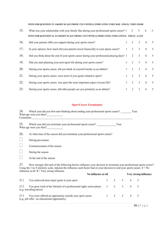 99 | P a g e
NOTE FOR QUESTION 15 LIKERT SCALE FROM 1 TO 5 WITH (1) INDICATING VERY BAD AND (5) VERY GOOD
15. What was your relationship with your family like during your professional sports career? 1 2 3 4 5
NOTE FOR QUESTION 16 -23 LIKERT SCALE FROM 1 TO 5 WITH (1) INDICATING VERY LITTLE AND (5) A LOT
16. Did your parents offer you support during your sports career? 1 2 3 4 5
17. In your opinion, how much did your parents invest financially in your sports career? 1 2 3 4 5
18. Did you think about the end of your sports career during your professional playing days? 1 2 3 4 5
19. Did you start planning your post-sport life during your sports career? 1 2 3 4 5
20. During your sports career, did you think of yourself mostly as an athlete? 1 2 3 4 5
21. During your sports career, were most of your goals related to sport? 1 2 3 4 5
22. During your sports career, was sport the most important aspect of your life? 1 2 3 4 5
23. During your sports career, did other people see you primarily as an athlete? 1 2 3 4 5
Sport Career Termination
24. Which year did you first start thinking about ending your professional sports career? ________ Year
What age were you then?____________
Comments:___________________________________________________________________________
25. Which year did you terminate your professional sports career? ______________ Year
What age were you then?____________
26. At what time of the season did you terminate your professional sports career?
During pre-season
Commencement of the season
During the season
At the end of the season
27. How strongly did each of the following factors influence your decision to terminate your professional sports career?
Using the 1-to-5 intensity scale, indicate the influence each factor had on your decision to end your sports career. 1 = No
influence at all 5 = Very strong influence
No influence at all Very strong influence
27.1 You achieved most major goals in your sport 1 2 3 4 5
27.2 You grew tired of the lifestyle of a professional rugby union player 1 2 3 4 5
(e.g. travelling/stress)
27.3 You were offered an opportunity outside your sport career 1 2 3 4 5
(e.g. job offer / an educational opportunity)
 