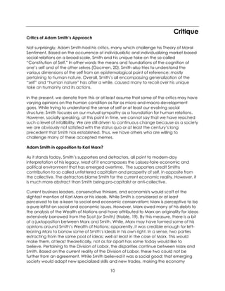 10
Critique
Critics of Adam Smith’s Approach
Not surprisingly, Adam Smith had his critics, many which challenge his Theory of Moral
Sentiment. Based on the occurrence of individualistic and individualizing market-based
social relations on a broad scale, Smith and his unique take on the so called
“Constitution of Self,” In other words the means and foundations of the cognition of
one’s self and of the other selves (Gocmen, 20). Smith also tries to understand the
various dimensions of the self from an epistemological point of reference; mostly
pertaining to human nature. Overall, Smith’s all encompassing generalization of the
“self” and “human nature” has after a while, caused many to recoil over his unique
take on humanity and its actions.
In the present, we denote from this or at least assume that some of the critics may have
varying opinions on the human condition as far as micro and macro development
goes. While trying to understand the sense of self or at least our evolving social
structure; Smith focuses on our mutual sympathy as a foundation for human relations.
However, socially speaking, at this point in time, we cannot say that we have reached
such a level of infallibility. We are still driven to continuous change because as a society
we are obviously not satisfied with the status quo or at least the century’s long
precedent that Smith has established. Thus, we have others who are willing to
challenge many of these accepted memes.
Adam Smith in opposition to Karl Marx?
As it stands today, Smith’s supporters and detractors, all point to modern-day
interpretation of his legacy. Most of it encompasses the Laissez-faire economic and
political environment that has emerged overtime. The supporters credit Smiths
contribution to so called unfettered capitalism and prosperity of self, in opposite from
the collective. The detractors blame Smith for the current economic reality. However, it
is much more abstract than Smith being pro-capitalist or anti-collective.
Current business leaders, conservative thinkers, and economists would scoff at the
slightest mention of Karl Marx or his ideals. While Smith is considered or at least
perceived to be a keen to social and economic conservatism; Marx is perceptive to be
a pure leftist on social and economic issues. However, Marx owed many of his debts to
the analysis of the Wealth of Nations and have attributed to Marx an originality for ideas
extensively borrowed from the Scot (or Smith) (Noble, 19). By this measure, there is a bit
of a juxtaposition between Marx and Smith. While, Marx may have formed some of his
opinions around Smith’s Wealth of Nations; apparently, it was credible enough for left-
leaning Marx to borrow some of Smith’s ideals in his own right. In a sense, two parties
extracting from the same pool of ideas; well at least in the case of Marx. This would
make them, at least theoretically, not as far apart has some today would like to
believe. Pertaining to the Division of Labor, the disparities continue between Marx and
Smith. Based on the current reality of the Division of Labor, these two could not be
further from an agreement. While Smith believed it was a social good; that emerging
society would adopt new specialized skills and new trades, making the economy
 