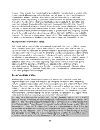 11
prosper - Marx argued that increasing the specialization may also lead to workers with
poorer overall skills and a lack of enthusiasm for their work. He described the process
as alienation: workers become more and more specialized and work becomes
repetitive, eventually leading to complete alienation from the process of production.
The worker then becomes "depressed spiritually and physically to the condition of a
machine" believed it would create more harm than good (Marx, 72). Marx thought
these specialized skill sets would essentially create an increased divide within the class
structure. As it stands today, neither Smith, nor Marx’s ideals have fully come to fruition.
While specialized skills and new trades have led to great wealth and prosperity for some
around the world. Many have been alienated from this reality as Marx would indicate.
However, this does not endorse Marx’s theory either. While work has become repetitive
in some specialized areas, workers have become more productive and innovative.
Assumptions to current market trends
As it stands today, must established economics assume that money or at least current
forms of currency and gold are the main drivers of modern society. For the most part,
up until recently, this has been the primary means of developing wealth in growing the
world economy. However, even as the emerging world continues its ascendency, there
are obvious gaps in the system. As technology continues to outpace other forms of
social change, namely current market-based economies; this neo-capitalistic means of
development is sure to evolve into something else. One prime example is shared or
collective economics, which are beginning to generate waves in the overall global
economy. But the assumption that this new approach to economics is highly
speculative and we still do not know if society or even the powers that be are willing
allow the old system go so easily. The Golden Rule of economies is being challenged,
but it is not going out without a fight.
Google’s embrace of chaos
As one might assume, based upon information mentioned previously about the
negative aspects of chaos, that may not be telling the full story. In 2006, a report by
Fortune Magazine expounded upon the confusing disorder and uncertainty from within
Google. The report makes it known that while chaos on the surface may come across
as being a destructive force, Google thrives in this environment. On its face, this would
appear to be the ultimate paradox from most other business and market approaches.
As an example, Sheryl Sandberg who is a 37-year-old, vice president at Goggle, whose
tasks also includes the company's automated advertising system.
Sandberg recently committed an error that cost Google several million dollars -- "Bad
decision, moved too quickly, no controls in place, wasted some money," is all she'll say
about it -- and when she realized the magnitude of her mistake, she walked across the
street to inform Larry Page, Google's co-founder and unofficial thought leader. "God, I
feel really bad about this," Sandberg told Page, who accepted her apology. But as she
turned to leave, Page said something that surprised her. "I'm so glad you made this
mistake," he said. "Because I want to run a company where we are moving too quickly
and doing too much, not being too cautious and doing too little. If we don't have any
of these mistakes, we're just not taking enough risk” (Lashinsky, 1).
 